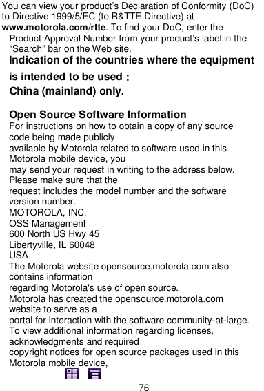  76 You can view your product’s Declaration of Conformity (DoC) to Directive 1999/5/EC (to R&amp;TTE Directive) at www.motorola.com/rtte. To find your DoC, enter the Product Approval Number from your product’s label in the “Search” bar on the Web site. Indication of the countries where the equipment is intended to be used：：：： China (mainland) only.  Open Source Software Information For instructions on how to obtain a copy of any source code being made publicly available by Motorola related to software used in this Motorola mobile device, you may send your request in writing to the address below. Please make sure that the request includes the model number and the software version number. MOTOROLA, INC. OSS Management 600 North US Hwy 45 Libertyville, IL 60048 USA The Motorola website opensource.motorola.com also contains information regarding Motorola&apos;s use of open source. Motorola has created the opensource.motorola.com website to serve as a portal for interaction with the software community-at-large. To view additional information regarding licenses, acknowledgments and required copyright notices for open source packages used in this Motorola mobile device, 