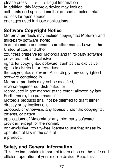  77 please press        &gt;    &gt; Legal Information In addition, this Motorola device may include self-contained applications that present supplemental notices for open source packages used in those applications.  Software Copyright Notice Motorola products may include copyrighted Motorola and third-party software stored in semiconductor memories or other media. Laws in the United States and other countries preserve for Motorola and third-party software providers certain exclusive rights for copyrighted software, such as the exclusive rights to distribute or reproduce the copyrighted software. Accordingly, any copyrighted software contained in Motorola products may not be modified, reverse-engineered, distributed, or reproduced in any manner to the extent allowed by law. Furthermore, the purchase of Motorola products shall not be deemed to grant either directly or by implication, estoppel, or otherwise, any license under the copyrights, patents, or patent applications of Motorola or any third-party software provider, except for the normal, non-exclusive, royalty-free license to use that arises by operation of law in the sale of a product.  Safety and General Information This section contains important information on the safe and efficient operation of your mobile device. Read this 