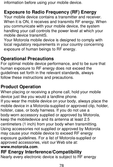  78 information before using your mobile device.  Exposure to Radio Frequency (RF) Energy Your mobile device contains a transmitter and receiver. When it is ON, it receives and transmits RF energy. When you communicate with your mobile device, the system handling your call controls the power level at which your mobile device transmitS. Your Motorola mobile device is designed to comply with local regulatory requirements in your country concerning exposure of human beings to RF energy.  Operational Precautions For optimal mobile device performance, and to be sure that human exposure to RF energy does not exceed the guidelines set forth in the relevant standards, always follow these instructions and precautions.  Product Operation When placing or receiving a phone call, hold your mobile device just like you would a landline phone. If you wear the mobile device on your body, always place the mobile device in a Motorola-supplied or approved clip, holder, holster, case, or body harness. If you do not use a body-worn accessory supplied or approved by Motorola, keep the mobiledevice and its antenna at least 2.5 centimeters (1 inch) from your body when transmitting. Using accessories not supplied or approved by Motorola may cause your mobile device to exceed RF energy exposure guidelines. For a list of Motorola-supplied or approved accessories, visit our Web site at: www.motorola.com. RF Energy Interference/Compatibility Nearly every electronic device is subject to RF energy 