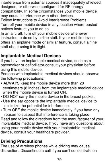  79 interference from external sources if inadequately shielded, designed, or otherwise configured for RF energy compatibility. In some circumstances your mobile device may cause interference with other devices. Follow Instructions to Avoid Interference Problems Turn off your mobile device in any location where posted notices instruct you to do so. In an aircraft, turn off your mobile device whenever instructed to do so by airline staff. If your mobile device offers an airplane mode or similar feature, consult airline staff about using it in flight.  Implantable Medical Devices If you have an implantable medical device, such as a pacemaker or defibrillator,consult your physician before using this mobile device. Persons with implantable medical devices should observe the following precautions: • ALWAYS keep the mobile device more than 20 centimeters (8 inches) from the implantable medical device when the mobile device is turned ON. • DO NOT carry the mobile device in the breast pocket. • Use the ear opposite the implantable medical device to minimize the potential for interference. • Turn OFF the mobile device immediately if you have any reason to suspect that interference is taking place. Read and follow the directions from the manufacturer of your implantable medical device. If you have any questions about using your mobile device with your implantable medical device, consult your healthcare provider.  Driving Precautions The use of wireless phones while driving may cause distraction. Discontinue a call if you can’t concentrate on 