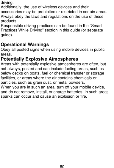  80 driving. Additionally, the use of wireless devices and their accessories may be prohibited or restricted in certain areas. Always obey the laws and regulations on the use of these products. Responsible driving practices can be found in the “Smart Practices While Driving” section in this guide (or separate guide).  Operational Warnings Obey all posted signs when using mobile devices in public areas. Potentially Explosive Atmospheres Areas with potentially explosive atmospheres are often, but not always, posted and can include fueling areas, such as below decks on boats, fuel or chemical transfer or storage facilities, or areas where the air contains chemicals or particles, such as grain dust, or metal powders. When you are in such an area, turn off your mobile device, and do not remove, install, or charge batteries. In such areas, sparks can occur and cause an explosion or fire. 