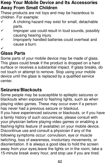  82 Keep Your Mobile Device and Its Accessories Away From Small Children These products are not toys and may be hazardous to children. For example:   A choking hazard may exist for small, detachable parts.   Improper use could result in loud sounds, possibly causing hearing injury.   Improperly handled batteries could overheat and cause a burn.    Glass Parts Some parts of your mobile device may be made of glass. This glass could break if the product is dropped on a hard surface or receives a substantial impact. If glass breaks, do not touch or attempt to remove. Stop using your mobile device until the glass is replaced by a qualified service center.  Seizures/Blackouts Some people may be susceptible to epileptic seizures or blackouts when exposed to flashing lights, such as when playing video games. These may occur even if a person has never had a previous seizure or blackout. If you have experienced seizures or blackouts, or if you have a family history of such occurrences, please consult with your physician before playing video games or enabling a flashing-lights feature (if available) on your mobile device. Discontinue use and consult a physician if any of the following symptoms occur: convulsion, eye or muscle twitching, loss of awareness, involuntary movements, or disorientation. It is always a good idea to hold the screen away from your eyes,leave the lights on in the room, take a 15-minute break every hour, and stop use if you are tired. 