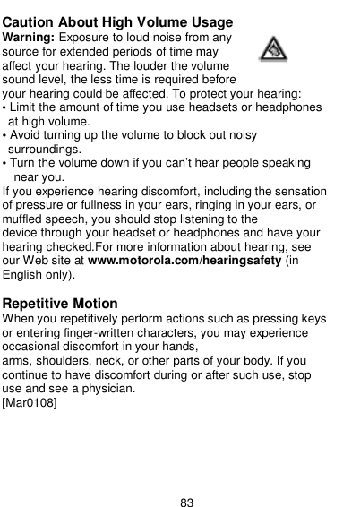  83  Caution About High Volume Usage Warning: Exposure to loud noise from any source for extended periods of time may affect your hearing. The louder the volume sound level, the less time is required before your hearing could be affected. To protect your hearing: • Limit the amount of time you use headsets or headphones at high volume. • Avoid turning up the volume to block out noisy surroundings. • Turn the volume down if you can’t hear people speaking near you. If you experience hearing discomfort, including the sensation of pressure or fullness in your ears, ringing in your ears, or muffled speech, you should stop listening to the device through your headset or headphones and have your hearing checked.For more information about hearing, see our Web site at www.motorola.com/hearingsafety (in English only).  Repetitive Motion When you repetitively perform actions such as pressing keys or entering finger-written characters, you may experience occasional discomfort in your hands, arms, shoulders, neck, or other parts of your body. If you continue to have discomfort during or after such use, stop use and see a physician. [Mar0108] 