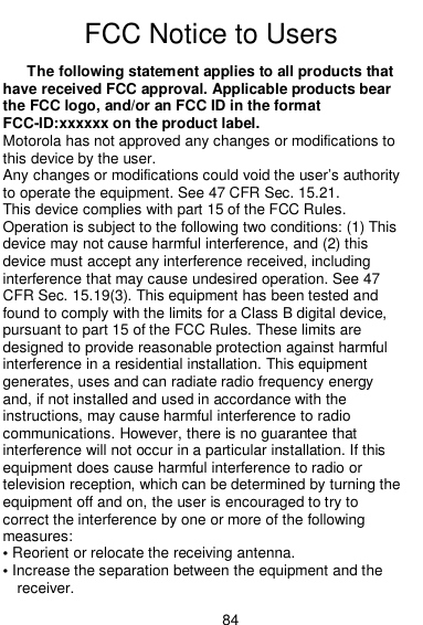  84  FCC Notice to Users FCC Notice The following statement applies to all products that have received FCC approval. Applicable products bear the FCC logo, and/or an FCC ID in the format FCC-ID:xxxxxx on the product label. Motorola has not approved any changes or modifications to this device by the user. Any changes or modifications could void the user’s authority to operate the equipment. See 47 CFR Sec. 15.21. This device complies with part 15 of the FCC Rules. Operation is subject to the following two conditions: (1) This device may not cause harmful interference, and (2) this device must accept any interference received, including interference that may cause undesired operation. See 47 CFR Sec. 15.19(3). This equipment has been tested and found to comply with the limits for a Class B digital device, pursuant to part 15 of the FCC Rules. These limits are designed to provide reasonable protection against harmful interference in a residential installation. This equipment generates, uses and can radiate radio frequency energy and, if not installed and used in accordance with the instructions, may cause harmful interference to radio communications. However, there is no guarantee that interference will not occur in a particular installation. If this equipment does cause harmful interference to radio or television reception, which can be determined by turning the equipment off and on, the user is encouraged to try to correct the interference by one or more of the following measures: • Reorient or relocate the receiving antenna. • Increase the separation between the equipment and the receiver. 