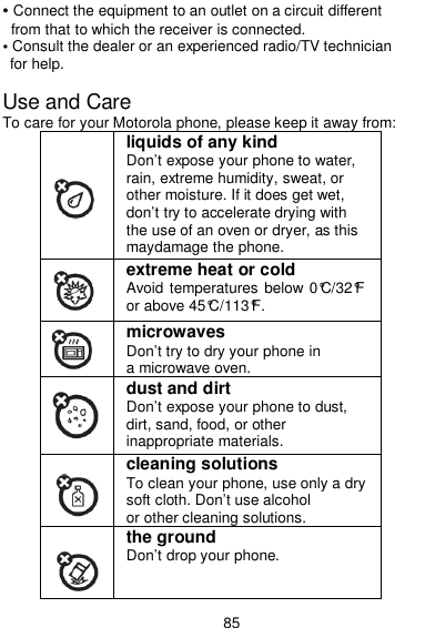  85 • Connect the equipment to an outlet on a circuit different from that to which the receiver is connected. • Consult the dealer or an experienced radio/TV technician for help.  Use and Care To care for your Motorola phone, please keep it away from:  liquids of any kind Don’t expose your phone to water, rain, extreme humidity, sweat, or other moisture. If it does get wet, don’t try to accelerate drying with the use of an oven or dryer, as this maydamage the phone.  extreme heat or cold Avoid temperatures below 0°C/32°F or above 45°C/113°F.  microwaves Don’t try to dry your phone in a microwave oven.  dust and dirt Don’t expose your phone to dust, dirt, sand, food, or other inappropriate materials.  cleaning solutions To clean your phone, use only a dry soft cloth. Don’t use alcohol or other cleaning solutions.  the ground Don’t drop your phone. 