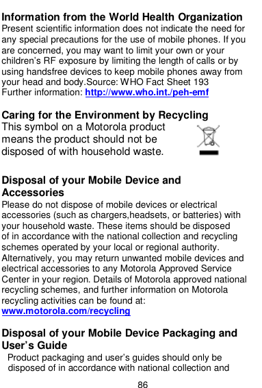  86  Information from the World Health Organization Present scientific information does not indicate the need for any special precautions for the use of mobile phones. If you are concerned, you may want to limit your own or your children’s RF exposure by limiting the length of calls or by using handsfree devices to keep mobile phones away from your head and body.Source: WHO Fact Sheet 193 Further information: http://www.who.int./peh-emf  Caring for the Environment by Recycling This symbol on a Motorola product means the product should not be disposed of with household waste.  Disposal of your Mobile Device and Accessories Please do not dispose of mobile devices or electrical accessories (such as chargers,headsets, or batteries) with your household waste. These items should be disposed of in accordance with the national collection and recycling schemes operated by your local or regional authority. Alternatively, you may return unwanted mobile devices and electrical accessories to any Motorola Approved Service Center in your region. Details of Motorola approved national recycling schemes, and further information on Motorola recycling activities can be found at:   www.motorola.com/recycling  Disposal of your Mobile Device Packaging and User’s Guide Product packaging and user’s guides should only be disposed of in accordance with national collection and 