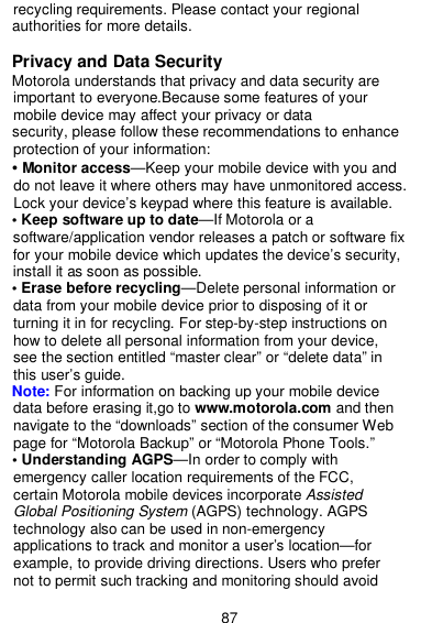  87 recycling requirements. Please contact your regional authorities for more details.  Privacy and Data Security Motorola understands that privacy and data security are important to everyone.Because some features of your   mobile device may affect your privacy or data security, please follow these recommendations to enhance protection of your information: • Monitor access—Keep your mobile device with you and   do not leave it where others may have unmonitored access. Lock your device’s keypad where this feature is available. • Keep software up to date—If Motorola or a software/application vendor releases a patch or software fix for your mobile device which updates the device’s security, install it as soon as possible. • Erase before recycling—Delete personal information or data from your mobile device prior to disposing of it or   turning it in for recycling. For step-by-step instructions on   how to delete all personal information from your device,     see the section entitled “master clear” or “delete data” in     this user’s guide. Note: For information on backing up your mobile device   data before erasing it,go to www.motorola.com and then navigate to the “downloads” section of the consumer Web page for “Motorola Backup” or “Motorola Phone Tools.” • Understanding AGPS—In order to comply with   emergency caller location requirements of the FCC,     certain Motorola mobile devices incorporate Assisted   Global Positioning System (AGPS) technology. AGPS technology also can be used in non-emergency     applications to track and monitor a user’s location—for example, to provide driving directions. Users who prefer     not to permit such tracking and monitoring should avoid   