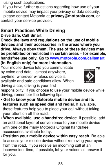  88 using such applications. If you have further questions regarding how use of your mobile device may impact your privacy or data security, please contact Motorola at privacy@motorola.com, or contact your service provider.  Smart Practices While Driving Drive Safe, Call Smart   Check the laws and regulations on the use of mobile devices and their accessories in the areas where you drive. Always obey them. The use of these devices may be prohibited or restricted in certain areas – for example, handsfree use only. Go to www.motorola.com/callsmart   (in English only) for more information. Your mobile device lets you communicate by voice and data—almost anywhere, anytime, wherever wireless service is available and safe conditions allow. When driving a car, driving is your first   responsibility. If you choose to use your mobile device while driving, remember the following tips: • Get to know your Motorola mobile device and its features such as speed dial and redial. If available, these features help you to place your call without taking your attention off the road. • When available, use a handsfree device. If possible, add an additional layer of convenience to your mobile device with one of the many Motorola Original handsfree accessories available today. • Position your mobile device within easy reach. Be able to access your mobile device without removing your eyes from the road. If you receive an incoming call at an inconvenient time, if possible, let your voicemail answer it for you. 