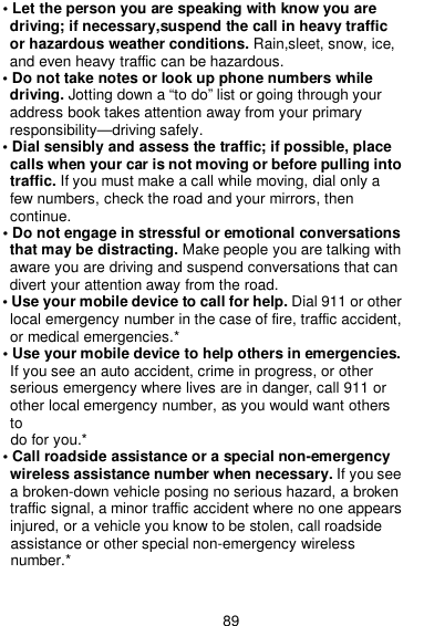  89 • Let the person you are speaking with know you are driving; if necessary,suspend the call in heavy traffic or hazardous weather conditions. Rain,sleet, snow, ice, and even heavy traffic can be hazardous. • Do not take notes or look up phone numbers while driving. Jotting down a “to do” list or going through your address book takes attention away from your primary responsibility—driving safely. • Dial sensibly and assess the traffic; if possible, place calls when your car is not moving or before pulling into traffic. If you must make a call while moving, dial only a few numbers, check the road and your mirrors, then continue. • Do not engage in stressful or emotional conversations that may be distracting. Make people you are talking with aware you are driving and suspend conversations that can divert your attention away from the road. • Use your mobile device to call for help. Dial 911 or other local emergency number in the case of fire, traffic accident, or medical emergencies.* • Use your mobile device to help others in emergencies. If you see an auto accident, crime in progress, or other serious emergency where lives are in danger, call 911 or other local emergency number, as you would want others to do for you.* • Call roadside assistance or a special non-emergency wireless assistance number when necessary. If you see a broken-down vehicle posing no serious hazard, a broken traffic signal, a minor traffic accident where no one appears injured, or a vehicle you know to be stolen, call roadside assistance or other special non-emergency wireless number.*    