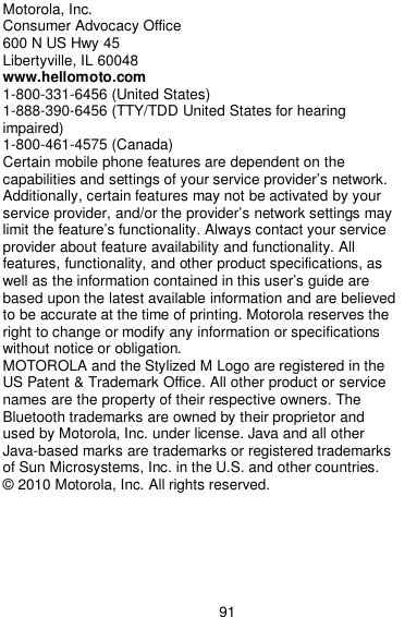  91 Motorola, Inc. Consumer Advocacy Office 600 N US Hwy 45 Libertyville, IL 60048 www.hellomoto.com 1-800-331-6456 (United States) 1-888-390-6456 (TTY/TDD United States for hearing impaired)   1-800-461-4575 (Canada) Certain mobile phone features are dependent on the capabilities and settings of your service provider’s network. Additionally, certain features may not be activated by your service provider, and/or the provider’s network settings may limit the feature’s functionality. Always contact your service provider about feature availability and functionality. All features, functionality, and other product specifications, as well as the information contained in this user’s guide are based upon the latest available information and are believed to be accurate at the time of printing. Motorola reserves the right to change or modify any information or specifications without notice or obligation. MOTOROLA and the Stylized M Logo are registered in the US Patent &amp; Trademark Office. All other product or service names are the property of their respective owners. The Bluetooth trademarks are owned by their proprietor and used by Motorola, Inc. under license. Java and all other Java-based marks are trademarks or registered trademarks of Sun Microsystems, Inc. in the U.S. and other countries. © 2010 Motorola, Inc. All rights reserved.       