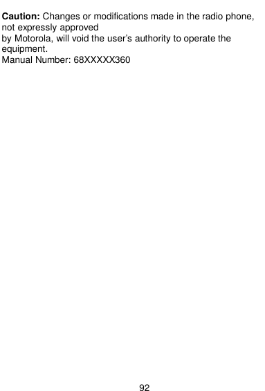  92  Caution: Changes or modifications made in the radio phone, not expressly approved by Motorola, will void the user’s authority to operate the equipment. Manual Number: 68XXXXX360         