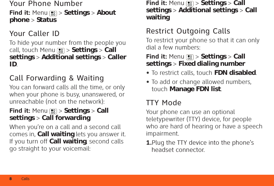 Calls8Your Phone NumberFind it: Menu  &gt; Settings &gt; About phone &gt; StatusYour Caller IDTo hide your number from the people you call, touch Menu &gt; Settings &gt; Call settings &gt; Additional settings &gt; Caller ID.Call Forwarding &amp; WaitingYou can forward calls all the time, or only when your phone is busy, unanswered, or unreachable (not on the network):Find it: Menu  &gt; Settings &gt; Call settings &gt; Call forwardingWhen you’re on a call and a second call comes in, Call waiting lets you answer it. If you turn off Call waiting, second calls go straight to your voicemail:Find it: Menu &gt; Settings &gt; Call settings &gt; Additional settings &gt; Call waitingRestrict Outgoing CallsTo restrict your phone so that it can only dial a few numbers: Find it: Menu &gt; Settings &gt; Call settings &gt; Fixed dialing number•To restrict calls, touch FDN disabled.•To add or change allowed numbers, touch Manage FDN list.TTY ModeYour phone can use an optional teletypewriter (TTY) device, for people who are hard of hearing or have a speech impairment.  1.Plug the TTY device into the phone’s headset connector.