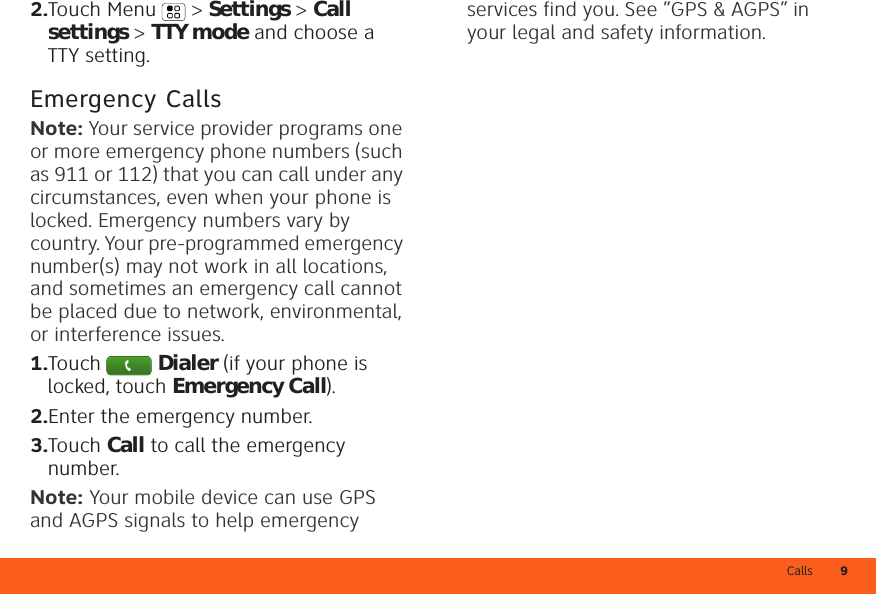 Calls 92.Touch Menu  &gt; Settings &gt; Call settings &gt; TTY mode and choose a TTY setting.Emergency CallsNote: Your service provider programs one or more emergency phone numbers (such as 911 or 112) that you can call under any circumstances, even when your phone is locked. Emergency numbers vary by country. Your pre-programmed emergency number(s) may not work in all locations, and sometimes an emergency call cannot be placed due to network, environmental, or interference issues.  1.Touch Dialer (if your phone is locked, touch Emergency Call).2.Enter the emergency number.3.Touch Call to call the emergency number.Note: Your mobile device can use GPS and AGPS signals to help emergency services find you. See ”GPS &amp; AGPS” in your legal and safety information.