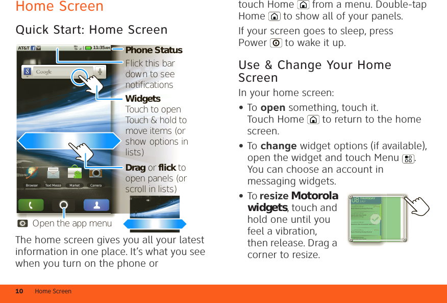 Home Screen10Home ScreenQuick Start: Home ScreenThe home screen gives you all your latest information in one place. It’s what you see when you turn on the phone or 11:35 AMAT&amp;TBrowser Text Messa Market CameraMessaaaaaaaaaaaaPhone StatusWidgetsTouch to openTouch &amp; hold to move items (or show options in lists)Drag or flick to open panels (or scroll in lists)Open the app menuFlick this bar down to see notificationstouch Home  from a menu. Double-tap Home  to show all of your panels.If your screen goes to sleep, press Power  to wake it up.Use &amp; Change Your Home ScreenIn your home screen:•To open something, touch it. Touch Home  to return to the home screen.•To change widget options (if available), open the widget and touch Menu . You can choose an account in messaging widgets.•To resize Motorola widgets, touch and hold one until you feel a vibration, then release. Drag a corner to resize.THURSDAY08JULY1:30 pm to 2:30 pmLunch with Ray Smith3:00 pm to 4:00 pmTeam Meeting: Design Review +2 more+2 more1:30 pm to 2:30 pmLunch with Ray Smith5th and Broadway2:00 pm to 3:00 pmBusiness Plan discussion with team3:00 pm to 4:00 pmTeam Meeting: Design ReviewTHURSDAY08JULY1:30 301pm topm to2:30 2:30pm pmnchnchwithwithRayRaySmithSmith3:000 pm to 4:00 pmTTeeam Meeting: Design Review +2 more+2 more1:330 pm to 2:30 pmLuunch with Ray Smith5thth and Broadway2:000 pm to 3:00 pmBuusiness Plan discussion with team3:000 pm to 4:00 pmTTeeam Meeting: Design Reviewteam0000000000000000000011:31:1LuLuLuLuLuLuunLuuunL