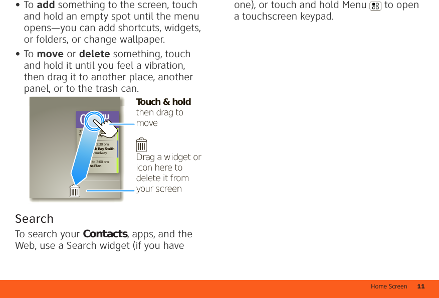 Home Screen 11•To add something to the screen, touch and hold an empty spot until the menu opens—you can add shortcuts, widgets, or folders, or change wallpaper.•To move or delete something, touch and hold it until you feel a vibration, then drag it to another place, another panel, or to the trash can.SearchTo search your Contacts, apps, and the Web, use a Search widget (if you have 3:00 pm to 4:00 pmTeam Meeting: Design1:30 pm to 2:30 pmLunch with Ray Smith5th and Broadway2:00 pm to 3:00 pmBusiness Plan 08THUJULTouch &amp; hold then drag to moveDrag a widget or icon here to delete it from your screenone), or touch and hold Menu  to open a touchscreen keypad. 