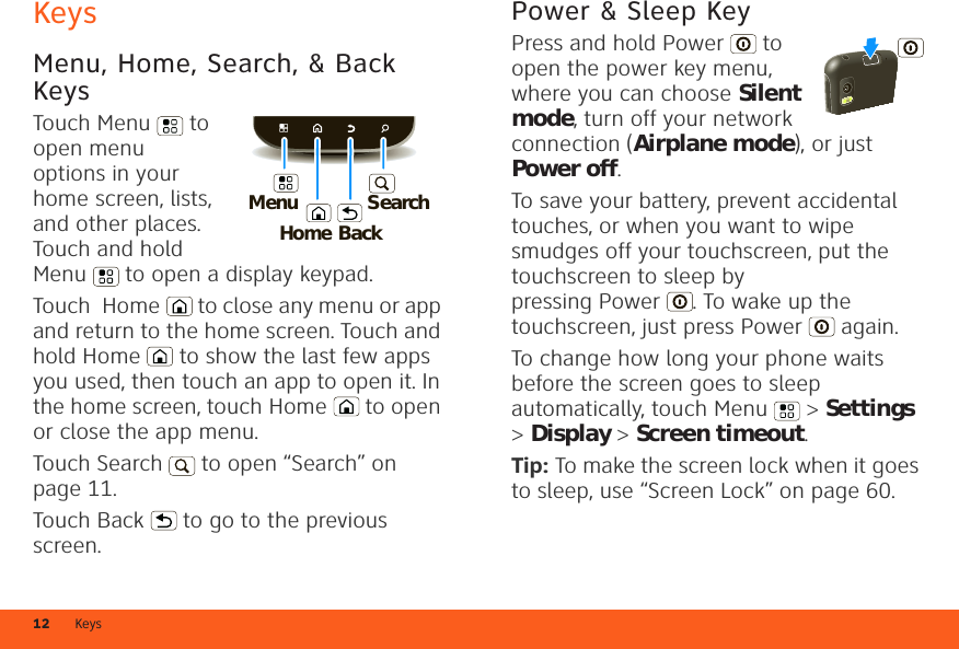 Keys12KeysMenu, Home, Search, &amp; Back KeysTouch Menu  to open menu options in your home screen, lists, and other places. Touch and hold Menu  to open a display keypad.Touch  Home  to close any menu or app and return to the home screen. Touch and hold Home  to show the last few apps you used, then touch an app to open it. In the home screen, touch Home  to open or close the app menu.Touch Search  to open “Search” on page 11.Touch Back  to go to the previous screen.HomeBackMenuSearchPower &amp; Sleep KeyPress and hold Power  to open the power key menu, where you can choose Silent mode, turn off your network connection (Airplane mode), or just Power off.To save your battery, prevent accidental touches, or when you want to wipe smudges off your touchscreen, put the touchscreen to sleep by pressing Power . To wake up the touchscreen, just press Power  again.To change how long your phone waits before the screen goes to sleep automatically, touch Menu  &gt; Settings &gt; Display &gt; Screen timeout.Tip: To make the screen lock when it goes to sleep, use “Screen Lock” on page 60.