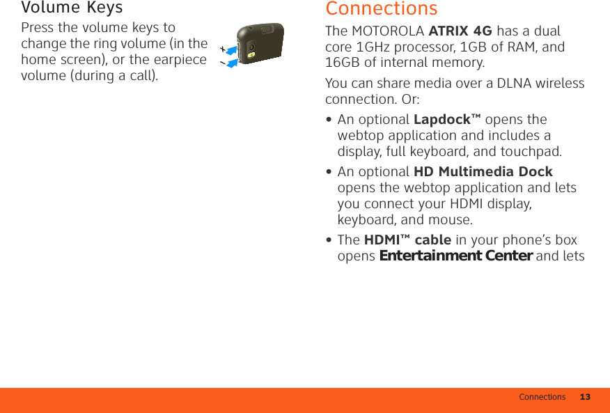 Connections 13Volume KeysPress the volume keys to change the ring volume (in the home screen), or the earpiece volume (during a call).ConnectionsThe MOTOROLA ATRIX 4G has a dual core 1GHz processor, 1GB of RAM, and 16GB of internal memory.You can share media over a DLNA wireless connection. Or:•An optional Lapdock™ opens the webtop application and includes a display, full keyboard, and touchpad.•An optional HD Multimedia Dock opens the webtop application and lets you connect your HDMI display, keyboard, and mouse.•The HDMI™ cable in your phone’s box opens Entertainment Center and lets 