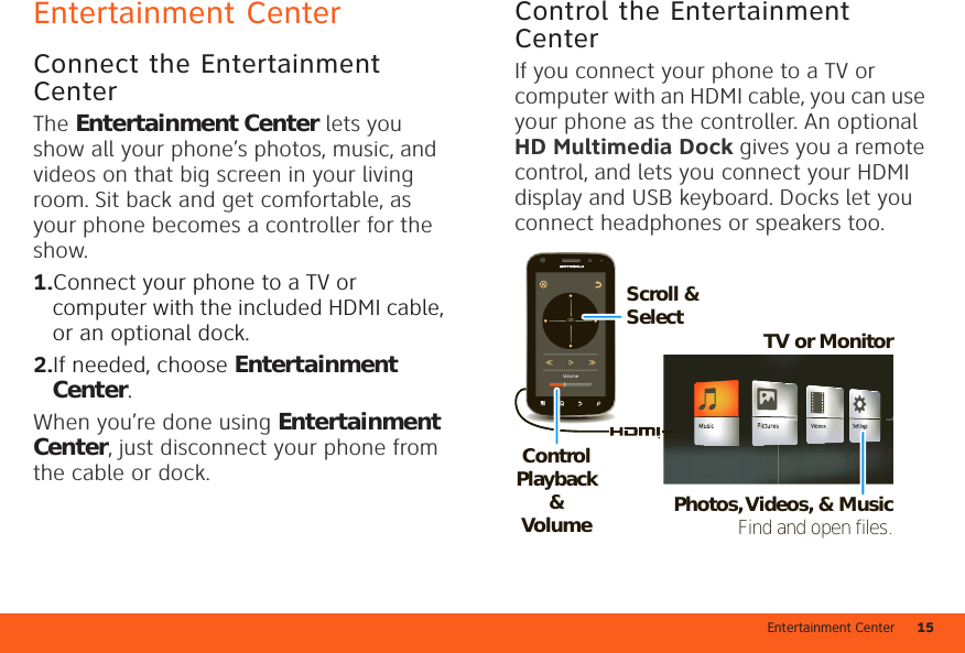 Entertainment Center 15Entertainment CenterConnect the Entertainment CenterThe Entertainment Center lets you show all your phone’s photos, music, and videos on that big screen in your living room. Sit back and get comfortable, as your phone becomes a controller for the show.  1.Connect your phone to a TV or computer with the included HDMI cable, or an optional dock. 2.If needed, choose Entertainment Center.When you’re done using Entertainment Center, just disconnect your phone from the cable or dock.Control the Entertainment CenterIf you connect your phone to a TV or computer with an HDMI cable, you can use your phone as the controller. An optional HD Multimedia Dock gives you a remote control, and lets you connect your HDMI display and USB keyboard. Docks let you connect headphones or speakers too.VolumeOKTV or MonitorControl Playback &amp; VolumeScroll &amp; SelectPhotos, Videos, &amp; MusicFind and open files.