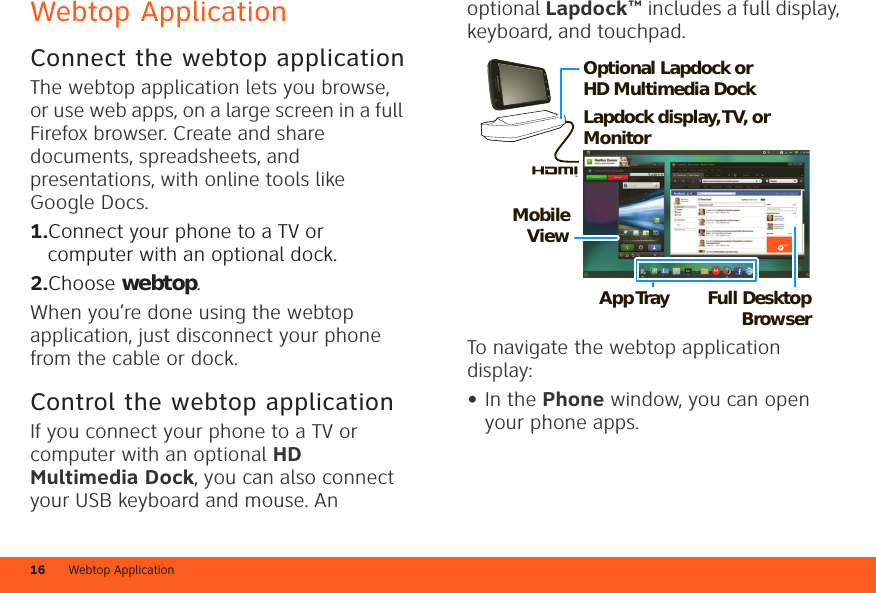 Webtop Application16Webtop ApplicationConnect the webtop applicationThe webtop application lets you browse, or use web apps, on a large screen in a full Firefox browser. Create and share documents, spreadsheets, and presentations, with online tools like Google Docs.  1.Connect your phone to a TV or computer with an optional dock.2.Choose webtop.When you’re done using the webtop application, just disconnect your phone from the cable or dock.Control the webtop applicationIf you connect your phone to a TV or computer with an optional HD Multimedia Dock, you can also connect your USB keyboard and mouse. An optional Lapdock™ includes a full display, keyboard, and touchpad.To navigate the webtop application display:•In the Phone window, you can open your phone apps.Lapdock display, TV,  or MonitorMobile ViewApp Tr ay Full Desktop BrowserOptional Lapdock or HD Multimedia Dock