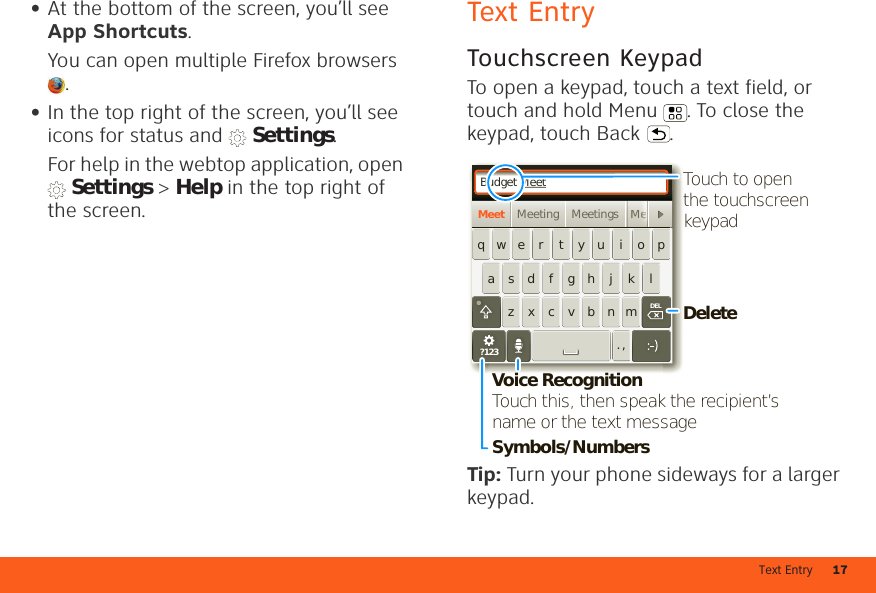 Text Entry 17•At the bottom of the screen, you’ll see App Shortcuts.You can open multiple Firefox browsers .•In the top right of the screen, you’ll see icons for status and   Settings.For help in the webtop application, open  Settings &gt; Help in the top right of the screen.Text EntryTouchscreen KeypadTo open a keypad, touch a text field, or touch and hold Menu . To close the keypad, touch Back .Tip: Turn your phone sideways for a larger keypad.Budget MeetMeeting Meetings MeMeetasdfghjklqwe r t yu i opzxcvbnm. ,MMeeeeeeeeeeeeeeeeeeDELDEL?123DeleteSymbols/NumbersVoice RecognitionTouch this, then speak the recipient’s name or the text messageTouch to open the touchscreen keypad