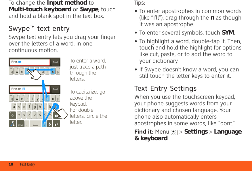 Text Entry18To change the Input method to Multi-touch keyboard or Swype, touch and hold a blank spot in the text box.Swype™ text entrySwype text entry lets you drag your finger over the letters of a word, in one continuous motion.SendFine, orSendFine, or I’ll:-)asdfghjklqwe r t yu i opzxcvbnmEN @#12 3 _%()!7890/?&amp;$456+:;“,.SYMqwe r t yu i opEN @#12 3 _%()To capitalize, go above the keypad.For double letters, circle the letter.i%l“.li’li’To enter a word, just trace a path through the letters.o(r1rroooTips:•To enter apostrophes in common words (like “I’ll”), drag through the n as though it was an apostrophe.•To enter several symbols, touch SYM.•To highlight a word, double-tap it. Then, touch and hold the highlight for options like cut, paste, or to add the word to your dictionary.•If Swype doesn’t know a word, you can still touch the letter keys to enter it.Text Entry SettingsWhen you use the touchscreen keypad, your phone suggests words from your dictionary and chosen language. Your phone also automatically enters apostrophes in some words, like “dont.”Find it: Menu  &gt; Settings &gt; Language &amp; keyboard