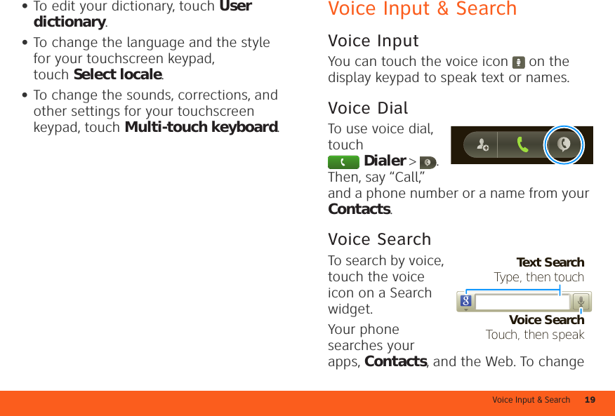 Voice Input &amp; Search 19•To edit your dictionary, touch User dictionary.•To change the language and the style for your touchscreen keypad, touch Select locale.•To change the sounds, corrections, and other settings for your touchscreen keypad, touch Multi-touch keyboard.Voice Input &amp; SearchVoice InputYou can touch the voice icon  on the display keypad to speak text or names.Voice DialTo use voice dial, touch Dialer &gt;  . Then, say “Call,” and a phone number or a name from your Contacts.Voice SearchTo search by voice, touch the voice icon on a Search widget.Your phone searches your apps, Contacts, and the Web. To change Text SearchType, then touchVoice SearchTouch, then speak