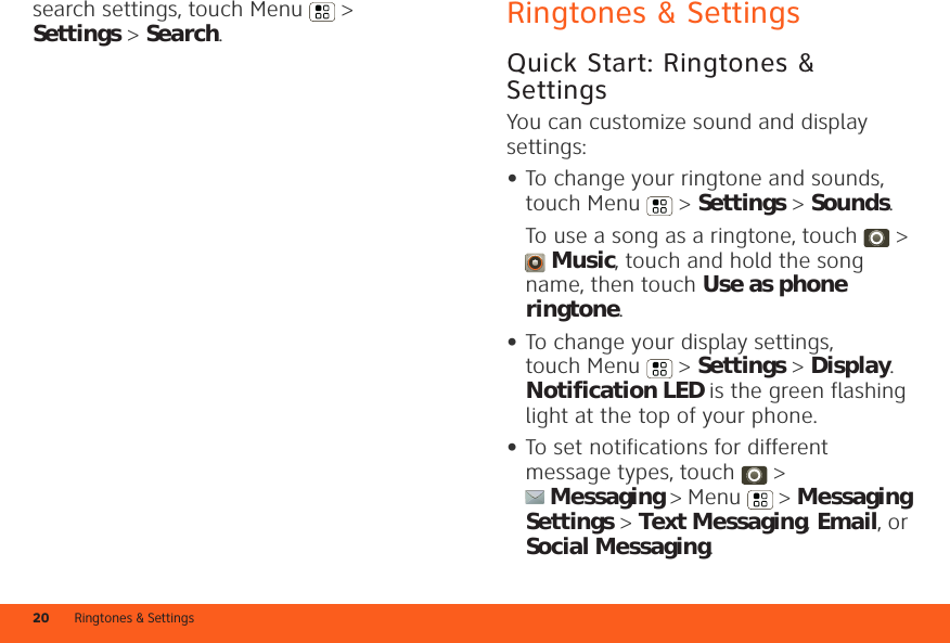 Ringtones &amp; Settings20search settings, touch Menu  &gt; Settings &gt; Search.Ringtones &amp; SettingsQuick Start: Ringtones &amp; SettingsYou can customize sound and display settings:•To change your ringtone and sounds, touch Menu &gt; Settings &gt; Sounds.To use a song as a ringtone, touch  &gt; Music, touch and hold the song name, then touch Use as phone ringtone.•To change your display settings, touch Menu &gt; Settings &gt; Display. Notification LED is the green flashing light at the top of your phone.•To set notifications for different message types, touch  &gt; Messaging &gt; Menu  &gt; Messaging Settings &gt; Text Messaging, Email, or Social Messaging.