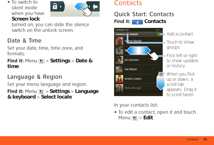 Contacts 21•To switch to silent mode when you have Screen lock turned on, you can slide the silence switch on the unlock screen. Date &amp; TimeSet your date, time, time zone, and formats:Find it: Menu  &gt; Settings &gt; Date &amp; timeLanguage &amp; RegionSet your menu language and region:Find it: Menu  &gt; Settings &gt; Language &amp; keyboard &gt; Select localeContactsQuick Start: ContactsFind it:  ContactsIn your contacts list:•To edit a contact, open it and touch Menu  &gt; Edit.Contacts: A-ZContacts: All contactsArthur BaudoMary MorganKristin CullenBarry SmythKat BleserJim SomersMMMMMMaaaaarrrrryyyyyy MMMMMMooooorrrrrggggggaaaaannnnnAdd a contactTouch to show groupsWhen you flick up or down, a scroll tab appears. Drag it to scroll faster.Flick left or right to show updates or history