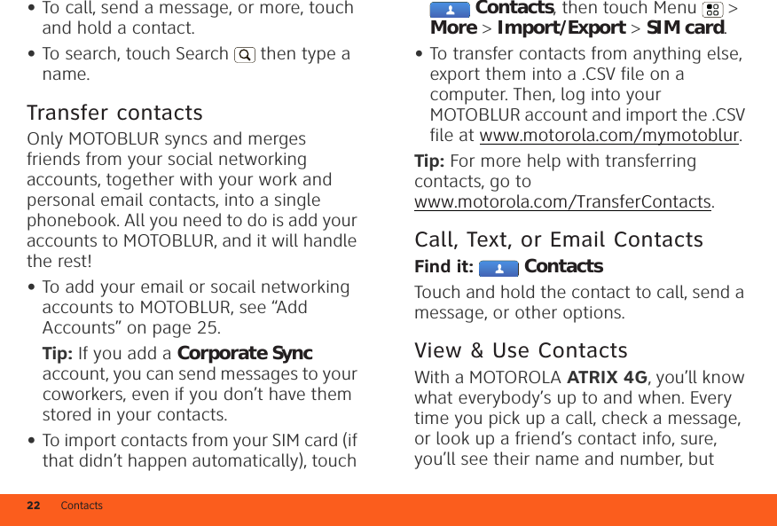 Contacts22•To call, send a message, or more, touch and hold a contact.•To search, touch Search  then type a name.Transfer contactsOnly MOTOBLUR syncs and merges friends from your social networking accounts, together with your work and personal email contacts, into a single phonebook. All you need to do is add your accounts to MOTOBLUR, and it will handle the rest!•To add your email or socail networking accounts to MOTOBLUR, see “Add Accounts” on page 25.Tip: If you add a Corporate Sync account, you can send messages to your coworkers, even if you don’t have them stored in your contacts.•To import contacts from your SIM card (if that didn’t happen automatically), touch Contacts, then touch Menu  &gt; More &gt; Import/Export &gt; SIM card.•To transfer contacts from anything else, export them into a .CSV file on a computer. Then, log into your MOTOBLUR account and import the .CSV file at www.motorola.com/mymotoblur.Tip: For more help with transferring contacts, go to www.motorola.com/TransferContacts.Call, Text, or Email ContactsFind it:  ContactsTouch and hold the contact to call, send a message, or other options.View &amp; Use ContactsWith a MOTOROLA ATRIX 4G, you’ll know what everybody’s up to and when. Every time you pick up a call, check a message, or look up a friend’s contact info, sure, you’ll see their name and number, but 