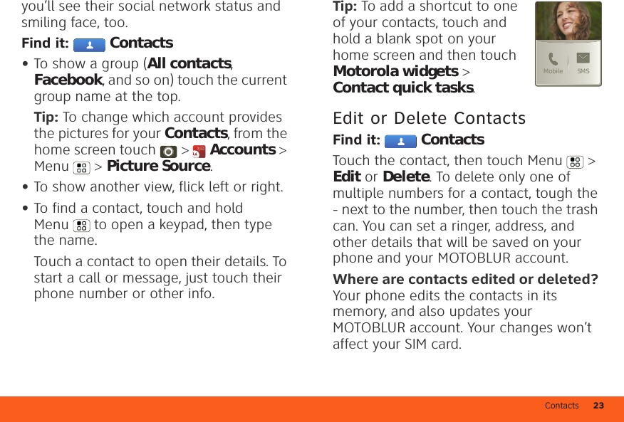 Contacts 23you’ll see their social network status and smiling face, too.Find it:  Contacts•To show a group (All contacts, Facebook, and so on) touch the current group name at the top.Tip: To change which account provides the pictures for your Contacts, from the home screen touch &gt;  Accounts &gt; Menu  &gt; Picture Source.•To show another view, flick left or right.•To find a contact, touch and hold Menu  to open a keypad, then type the name.Touch a contact to open their details. To start a call or message, just touch their phone number or other info.Tip: To add a shortcut to one of your contacts, touch and hold a blank spot on your home screen and then touch Motorola widgets &gt; Contact quick tasks.Edit or Delete ContactsFind it:  ContactsTouch the contact, then touch Menu  &gt; Edit or Delete. To delete only one of multiple numbers for a contact, tough the - next to the number, then touch the trash can. You can set a ringer, address, and other details that will be saved on your phone and your MOTOBLUR account.Where are contacts edited or deleted? Your phone edits the contacts in its memory, and also updates your MOTOBLUR account. Your changes won’t affect your SIM card.SMSMobile