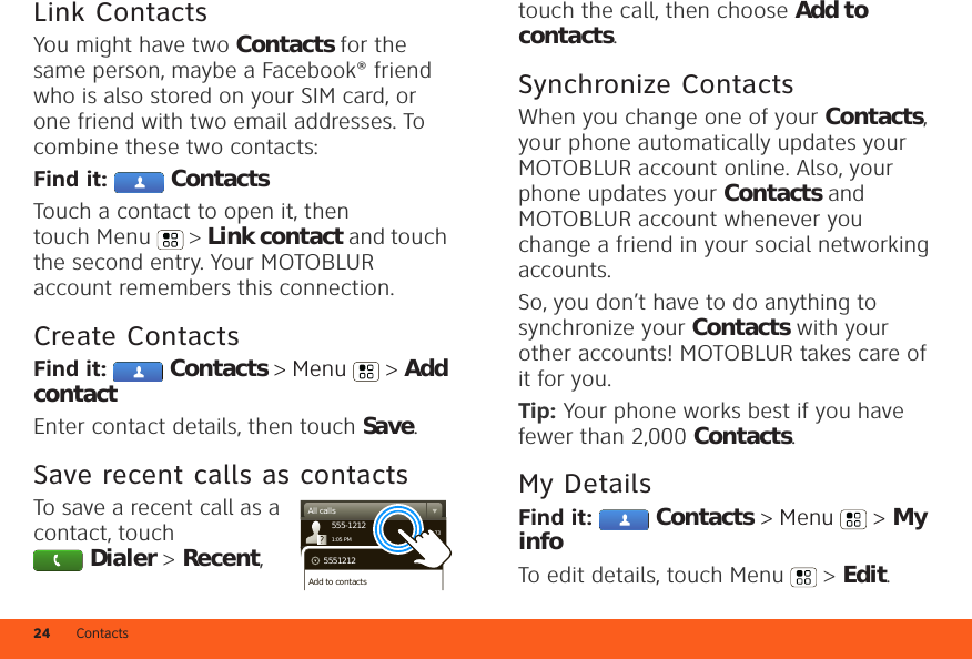 Contacts24Link ContactsYou might have two Contacts for the same person, maybe a Facebook® friend who is also stored on your SIM card, or one friend with two email addresses. To combine these two contacts:Find it:  ContactsTouch a contact to open it, then touch Menu  &gt; Link contact and touch the second entry. Your MOTOBLUR account remembers this connection.Create ContactsFind it:  Contacts &gt; Menu  &gt; Add contactEnter contact details, then touch Save.Save recent calls as contactsTo save a recent call as a contact, touch Dialer &gt; Recent, 03:33555-12121:05 PMAll calls5551212Add to contactstouch the call, then choose Add to contacts.Synchronize ContactsWhen you change one of your Contacts, your phone automatically updates your MOTOBLUR account online. Also, your phone updates your Contacts and MOTOBLUR account whenever you change a friend in your social networking accounts.So, you don’t have to do anything to synchronize your Contacts with your other accounts! MOTOBLUR takes care of it for you.Tip: Your phone works best if you have fewer than 2,000 Contacts.My DetailsFind it:  Contacts &gt; Menu  &gt; My infoTo edit details, touch Menu  &gt; Edit.