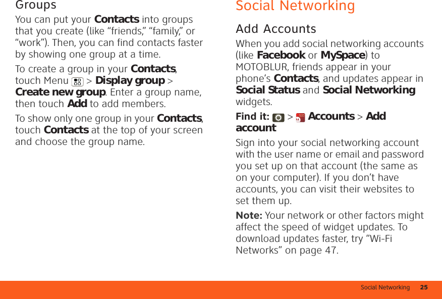 Social Networking 25GroupsYou can put your Contacts into groups that you create (like “friends,” “family,” or “work”). Then, you can find contacts faster by showing one group at a time.To create a group in your Contacts, touch Menu  &gt; Display group &gt; Create new group. Enter a group name, then touch Add to add members.To show only one group in your Contacts, touch Contacts at the top of your screen and choose the group name.Social NetworkingAdd AccountsWhen you add social networking accounts (like Facebook or MySpace) to MOTOBLUR, friends appear in your phone’s Contacts, and updates appear in Social Status and Social Networking widgets.Find it:  &gt;  Accounts &gt; Add accountSign into your social networking account with the user name or email and password you set up on that account (the same as on your computer). If you don’t have accounts, you can visit their websites to set them up.Note: Your network or other factors might affect the speed of widget updates. To download updates faster, try “Wi-Fi Networks” on page 47.