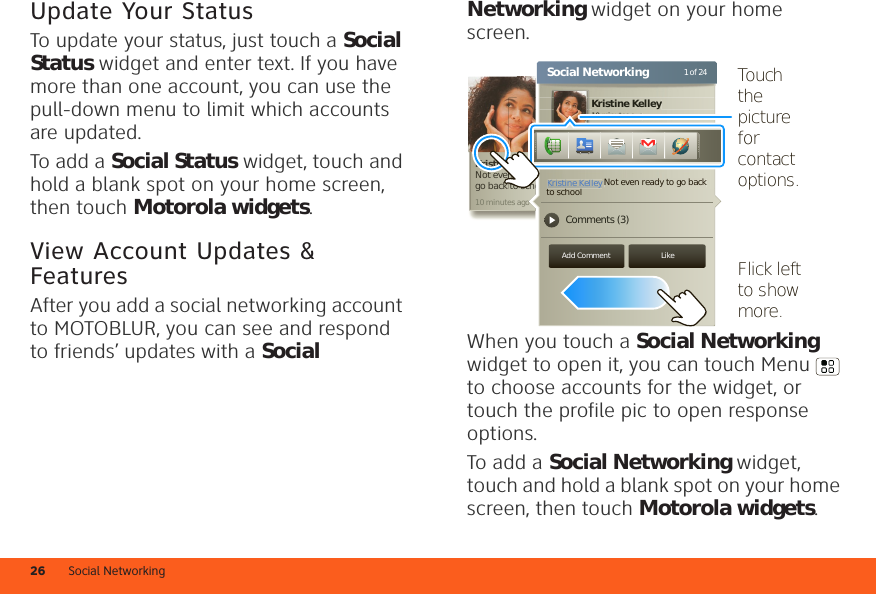 Social Networking26Update Your StatusTo update your status, just touch a Social Status widget and enter text. If you have more than one account, you can use the pull-down menu to limit which accounts are updated.To add a Social Status widget, touch and hold a blank spot on your home screen, then touch Motorola widgets.View Account Updates &amp; FeaturesAfter you add a social networking account to MOTOBLUR, you can see and respond to friends’ updates with a Social Networking widget on your home screen.When you touch a Social Networking widget to open it, you can touch Menu  to choose accounts for the widget, or touch the profile pic to open response options.To add a Social Networking widget, touch and hold a blank spot on your home screen, then touch Motorola widgets.10 minutes agoKristine KelleyNot even ready to  go back to schoolKristine Kelley10 minutes ago1 of 24Social NetworkingStatus updateKristine Kelley Comments (3)Not even ready to go back to schoolAdd Comment Likee Kelleeeeeeeeeeeeeeeeeeeeeeeeeeeeeeeeeeeeyyyyyyyyyyn readyto scho10 minutes agoKristine KelleyKristine KelleyNot even ready to go back Flick left  to show more.Touch the picture for contact options.