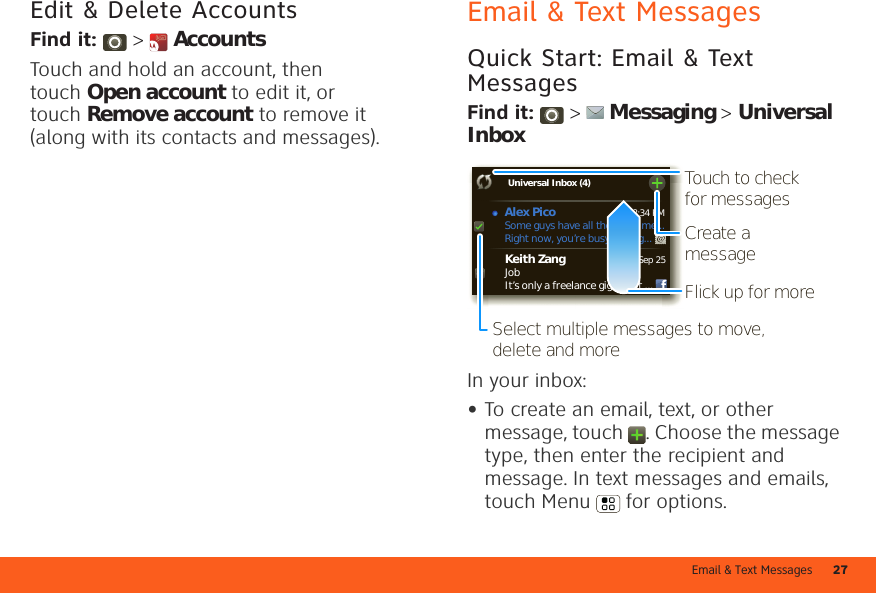 Email &amp; Text Messages 27Edit &amp; Delete AccountsFind it:  &gt;  AccountsTouch and hold an account, then touch Open account to edit it, or touch Remove account to remove it (along with its contacts and messages).Email &amp; Text MessagesQuick Start: Email &amp; Text MessagesFind it:   &gt;  Messaging &gt; Universal InboxIn your inbox:•To create an email, text, or other message, touch  . Choose the message type, then enter the recipient and message. In text messages and emails, touch Menu  for options.8:34 PMSep 25Keith ZangJobIt’s only a freelance gig, but it ...Universal Inbox (4) Some guys have all the luck - me...Right now, you’re busy flexing...Alex Pico Create a messageTouch to check for messagesFlick up for moreSelect multiple messages to move, delete and more 