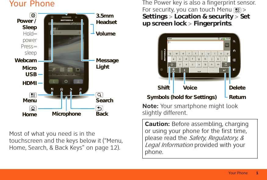 Your Phone 1Your PhoneMost of what you need is in the touchscreen and the keys below it (“Menu, Home, Search, &amp; Back Keys” on page 12).11:35 AMAT&amp;TBrowser Text Messa Market Camera11:35AMAT&amp;TBrowserText MMarketCameraMessaaaaaaMicrophoneMicro USBVolume3.5mm HeadsetWebcam Message LightSearchBackMenuPower / SleepHold=powerPress=sleepHDMIHomeThe Power key is also a fingerprint sensor. For security, you can touch Menu  &gt; Settings &gt; Location &amp; security &gt; Set up screen lock &gt; Fingerprints.Note: Your smartphone might look slightly different.Caution: Before assembling, charging or using your phone for the first time, please read the Safety, Regulatory, &amp; Legal Information provided with your phone.NextTozxcvbnmasdfghjklqwer t yu i op. ?123DELDELAT&amp;T 11:35H+DeleteReturnShiftSymbols (hold for Settings)Voice