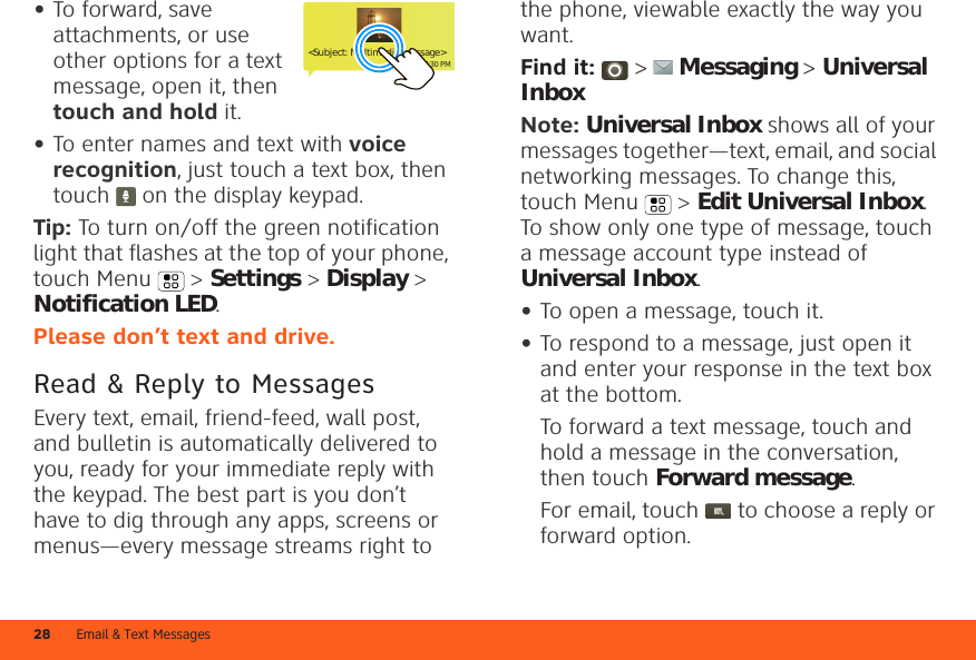 Email &amp; Text Messages28•To forward, save attachments, or use other options for a text message, open it, then touch and hold it.•To enter names and text with voice recognition, just touch a text box, then touch   on the display keypad.Tip: To turn on/off the green notification light that flashes at the top of your phone, touch Menu  &gt; Settings &gt; Display &gt; Notification LED.Please don’t text and drive.Read &amp; Reply to MessagesEvery text, email, friend-feed, wall post, and bulletin is automatically delivered to you, ready for your immediate reply with the keypad. The best part is you don’t have to dig through any apps, screens or menus—every message streams right to &lt;Subject: Multimedia message&gt;7:30 PMthe phone, viewable exactly the way you want.Find it:   &gt;  Messaging &gt; Universal InboxNote: Universal Inbox shows all of your messages together—text, email, and social networking messages. To change this, touch Menu  &gt; Edit Universal Inbox. To show only one type of message, touch a message account type instead of Universal Inbox.•To open a message, touch it.•To respond to a message, just open it and enter your response in the text box at the bottom.To forward a text message, touch and hold a message in the conversation, then touch Forward message.For email, touch  to choose a reply or forward option.