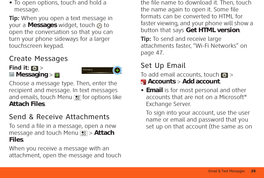 Email &amp; Text Messages 29•To open options, touch and hold a message.Tip: When you open a text message in your a Messages widget, touch   to open the conversation so that you can turn your phone sideways for a larger touchscreen keypad.Create MessagesFind it:   &gt; Messaging &gt; Choose a message type. Then, enter the recipient and message. In text messages and emails, touch Menu  for options like Attach Files.Send &amp; Receive AttachmentsTo send a file in a message, open a new message and touch Menu  &gt; Attach Files.When you receive a message with an attachment, open the message and touch Messagingthe file name to download it. Then, touch the name again to open it. Some file formats can be converted to HTML for faster viewing, and your phone will show a button that says Get HTML version.Tip: To send and receive large attachments faster, “Wi-Fi Networks” on page 47.Set Up EmailTo add email accounts, touch &gt; Accounts &gt; Add account.•Email is for most personal and other accounts that are not on a Microsoft® Exchange Server.To sign into your account, use the user name or email and password that you set up on that account (the same as on 