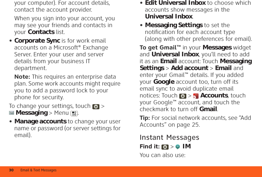 Email &amp; Text Messages30your computer). For account details, contact the account provider.When you sign into your account, you may see your friends and contacts in your Contacts list.•Corporate Sync is for work email accounts on a Microsoft® Exchange Server. Enter your user and server details from your business IT department.Note: This requires an enterprise data plan. Some work accounts might require you to add a password lock to your phone for security.To change your settings, touch  &gt; Messaging &gt; Menu .•Manage accounts to change your user name or password (or server settings for email).•Edit Universal Inbox to choose which accounts show messages in the Universal Inbox.•Messaging Settings to set the notification for each account type (along with other preferences for email).To get Gmail™ in your Messages widget and Universal Inbox, you’ll need to add it as an Email account: Touch Messaging Settings &gt; Add account &gt; Email and enter your Gmail™ details. If you added your Google account too, turn off its email sync to avoid duplicate email notices: Touch &gt;  Accounts, touch your Google™ account, and touch the checkmark to turn off Gmail.Tip: For social network accounts, see “Add Accounts” on page 25.Instant MessagesFind it:   &gt;  IMYou can also use: