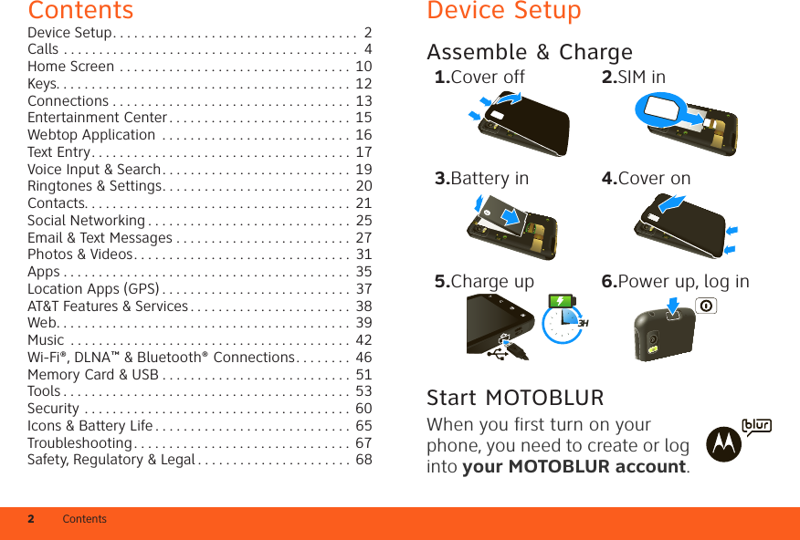 2ContentsContentsDevice Setup. . . . . . . . . . . . . . . . . . . . . . . . . . . . . . . . . . .  2Calls . . . . . . . . . . . . . . . . . . . . . . . . . . . . . . . . . . . . . . . . . .  4Home Screen . . . . . . . . . . . . . . . . . . . . . . . . . . . . . . . . .  10Keys. . . . . . . . . . . . . . . . . . . . . . . . . . . . . . . . . . . . . . . . . .  12Connections . . . . . . . . . . . . . . . . . . . . . . . . . . . . . . . . . .  13Entertainment Center . . . . . . . . . . . . . . . . . . . . . . . . . .  15Webtop Application  . . . . . . . . . . . . . . . . . . . . . . . . . . .  16Text Entry. . . . . . . . . . . . . . . . . . . . . . . . . . . . . . . . . . . . .  17Voice Input &amp; Search. . . . . . . . . . . . . . . . . . . . . . . . . . .  19Ringtones &amp; Settings. . . . . . . . . . . . . . . . . . . . . . . . . . .  20Contacts. . . . . . . . . . . . . . . . . . . . . . . . . . . . . . . . . . . . . .  21Social Networking . . . . . . . . . . . . . . . . . . . . . . . . . . . . .  25Email &amp; Text Messages . . . . . . . . . . . . . . . . . . . . . . . . .  27Photos &amp; Videos. . . . . . . . . . . . . . . . . . . . . . . . . . . . . . .  31Apps . . . . . . . . . . . . . . . . . . . . . . . . . . . . . . . . . . . . . . . . .  35Location Apps (GPS) . . . . . . . . . . . . . . . . . . . . . . . . . . .  37AT&amp;T Features &amp; Services . . . . . . . . . . . . . . . . . . . . . . .  38Web. . . . . . . . . . . . . . . . . . . . . . . . . . . . . . . . . . . . . . . . . .  39Music  . . . . . . . . . . . . . . . . . . . . . . . . . . . . . . . . . . . . . . . .  42Wi-Fi®, DLNA™ &amp; Bluetooth® Connections. . . . . . . .  46Memory Card &amp; USB . . . . . . . . . . . . . . . . . . . . . . . . . . .  51Tools . . . . . . . . . . . . . . . . . . . . . . . . . . . . . . . . . . . . . . . . .  53Security . . . . . . . . . . . . . . . . . . . . . . . . . . . . . . . . . . . . . . 60Icons &amp; Battery Life . . . . . . . . . . . . . . . . . . . . . . . . . . . . 65Troubleshooting . . . . . . . . . . . . . . . . . . . . . . . . . . . . . . .  67Safety, Regulatory &amp; Legal . . . . . . . . . . . . . . . . . . . . . . 68Device SetupAssemble &amp; Charge  Start MOTOBLURWhen you first turn on your phone, you need to create or log into your MOTOBLUR account. 1.Cover off 2.SIM in3.Battery in 4.Cover on5.Charge up 6.Power up, log in3H