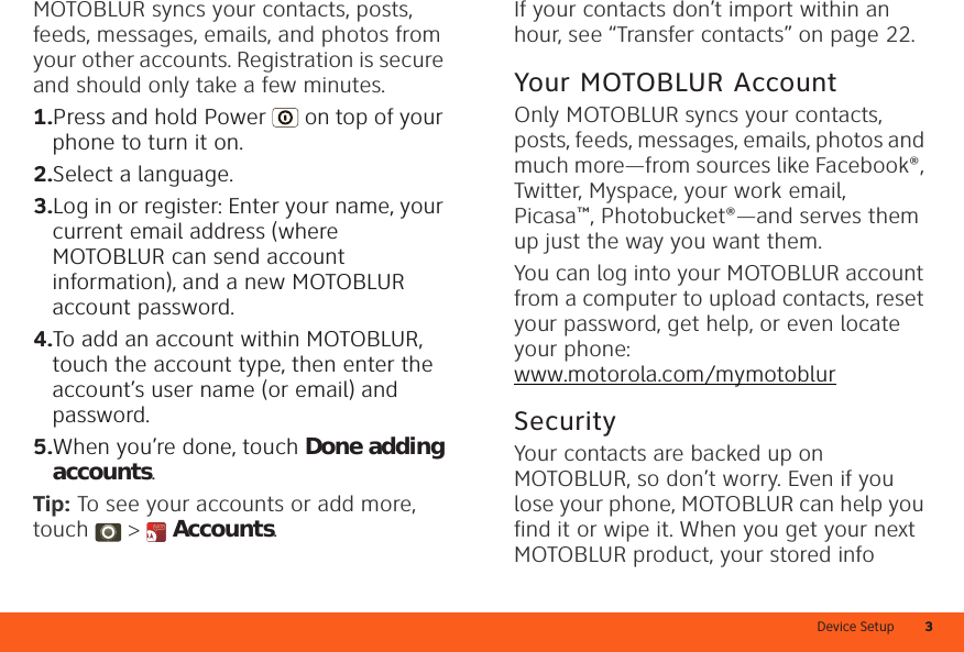 Device Setup 3MOTOBLUR syncs your contacts, posts, feeds, messages, emails, and photos from your other accounts. Registration is secure and should only take a few minutes.  1.Press and hold Power  on top of your phone to turn it on.2.Select a language.3.Log in or register: Enter your name, your current email address (where MOTOBLUR can send account information), and a new MOTOBLUR account password.4.To add an account within MOTOBLUR, touch the account type, then enter the account’s user name (or email) and password.5.When you’re done, touch Done adding accounts.Tip: To see your accounts or add more, touch &gt;  Accounts.If your contacts don’t import within an hour, see “Transfer contacts” on page 22.Your MOTOBLUR AccountOnly MOTOBLUR syncs your contacts, posts, feeds, messages, emails, photos and much more—from sources like Facebook®, Twitter, Myspace, your work email, Picasa™, Photobucket®—and serves them up just the way you want them.You can log into your MOTOBLUR account from a computer to upload contacts, reset your password, get help, or even locate your phone: www.motorola.com/mymotoblurSecurityYour contacts are backed up on MOTOBLUR, so don’t worry. Even if you lose your phone, MOTOBLUR can help you find it or wipe it. When you get your next MOTOBLUR product, your stored info 