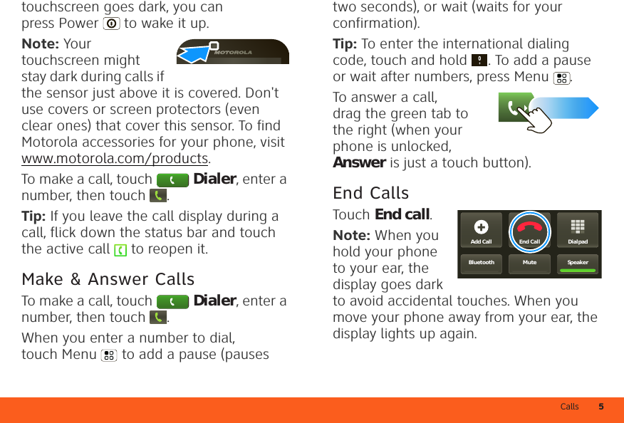 Calls 5touchscreen goes dark, you can press Power  to wake it up.Note: Your touchscreen might stay dark during calls if the sensor just above it is covered. Don&apos;t use covers or screen protectors (even clear ones) that cover this sensor. To find Motorola accessories for your phone, visit www.motorola.com/products.To make a call, touch Dialer, enter a number, then touch .Tip: If you leave the call display during a call, flick down the status bar and touch the active call   to reopen it.Make &amp; Answer CallsTo make a call, touch Dialer, enter a number, then touch .When you enter a number to dial, touch Menu  to add a pause (pauses two seconds), or wait (waits for your confirmation).Tip: To enter the international dialing code, touch and hold . To add a pause or wait after numbers, press Menu .To answer a call, drag the green tab to the right (when your phone is unlocked, Answer is just a touch button).End CallsTouch End call.Note: When you hold your phone to your ear, the display goes dark to avoid accidental touches. When you move your phone away from your ear, the display lights up again.DialpadEnd CallAdd CallSpeakerMuteBluetooth