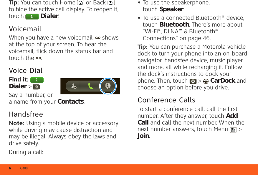 Calls6Tip: You can touch Home or Back  to hide the active call display. To reopen it, touch Dialer.VoicemailWhen you have a new voicemail,  shows at the top of your screen. To hear the voicemail, flick down the status bar and touch the  .Voice DialFind it:   Dialer &gt; Say a number, or a name from your Contacts.HandsfreeNote: Using a mobile device or accessory while driving may cause distraction and may be illegal. Always obey the laws and drive safely.During a call:•To use the speakerphone, touch Speaker.•To use a connected Bluetooth® device, touch Bluetooth. There’s more about “Wi-Fi®, DLNA™ &amp; Bluetooth® Connections” on page 46.Tip: You can purchase a Motorola vehicle dock to turn your phone into an on-board navigator, handsfee device, music player and more, all while recharging it. Follow the dock’s instructions to dock your phone. Then, touch  &gt;  CarDock and choose an option before you drive.Conference CallsTo start a conference call, call the first number. After they answer, touch Add Call and call the next number. When the next number answers, touch Menu  &gt; Join.