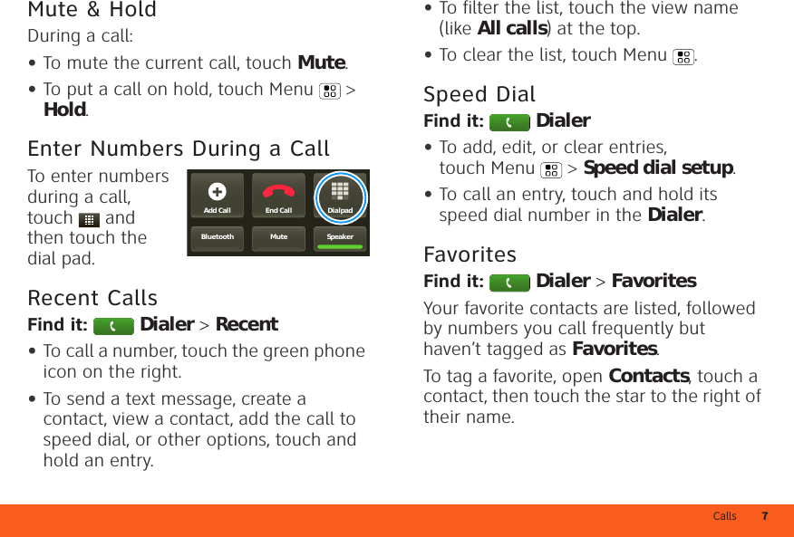 Calls 7Mute &amp; HoldDuring a call:•To mute the current call, touch Mute.•To put a call on hold, touch Menu  &gt; Hold.Enter Numbers During a CallTo enter numbers during a call, touch  and then touch the dial pad.Recent CallsFind it:  Dialer &gt; Recent•To call a number, touch the green phone icon on the right.•To send a text message, create a contact, view a contact, add the call to speed dial, or other options, touch and hold an entry.DialpadEnd CallAdd CallSpeakerMuteBluetooth•To filter the list, touch the view name (like All calls) at the top.•To clear the list, touch Menu .Speed DialFind it:  Dialer•To add, edit, or clear entries, touch Menu  &gt; Speed dial setup.•To call an entry, touch and hold its speed dial number in the Dialer.FavoritesFind it:  Dialer &gt; FavoritesYour favorite contacts are listed, followed by numbers you call frequently but haven’t tagged as Favorites.To tag a favorite, open Contacts, touch a contact, then touch the star to the right of their name.