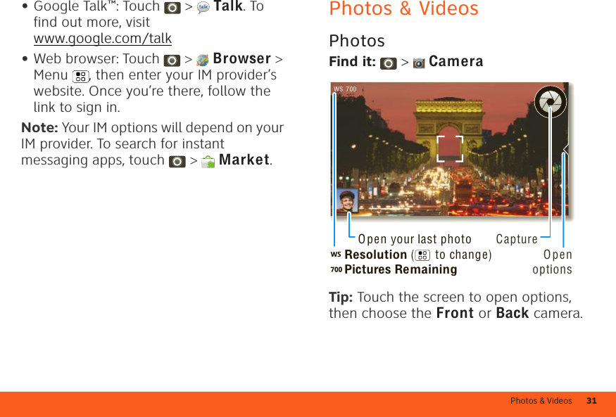 Photos &amp; Videos 31•Google Talk™: Touch  &gt;  Talk. To find out more, visit www.google.com/talk•Web browser: Touch  &gt;  Browser &gt; Menu , then enter your IM provider’s website. Once you’re there, follow the link to sign in.Note: Your IM options will depend on your IM provider. To search for instant messaging apps, touch  &gt;  Market.Photos &amp; VideosPhotosFind it:   &gt;  CameraTip: Touch the screen to open options, then choose the Front or Back camera.700WSResolution (      to change)Pictures RemainingOpen your last photo CaptureOpen options