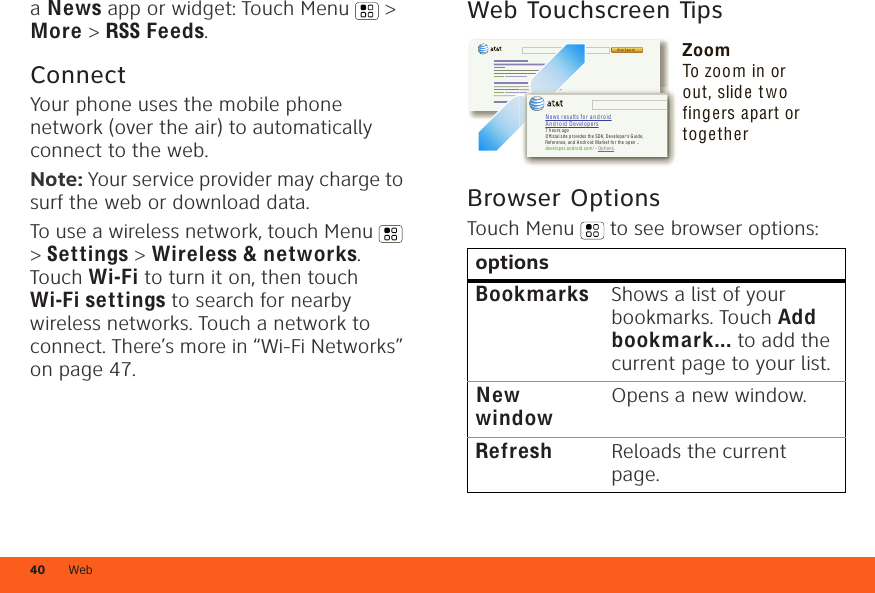 Web40a News app or widget: Touch Menu  &gt; More &gt; RSS Feeds.ConnectYour phone uses the mobile phone network (over the air) to automatically connect to the web.Note: Your service provider may charge to surf the web or download data. To use a wireless network, touch Menu  &gt; Settings &gt; Wireless &amp; networks. Touch Wi-Fi to turn it on, then touch Wi-Fi settings to search for nearby wireless networks. Touch a network to connect. There’s more in “Wi-Fi Networks” on page 47.Web Touchscreen TipsBrowser OptionsTouch Menu  to see browser options:optionsBookmarksShows a list of your bookmarks. Touch Add bookmark... to add the current page to your list.New windowOpens a new window.RefreshReloads the current page.We b Sea r chN ew s r esu lts fo r  a n d r o i dA n d r o i d  D ev elop ers7 h ours agoOf fici al site  pr ovid es t he SDK, Dev eloper ’s Guide , Ref erence,  and A nd ro id  Mark et f or t he ope n ..de velo pe r.andr oid.co m/ - Opt ionsZoomTo zoom in or out, slide t wo fingers apart or together