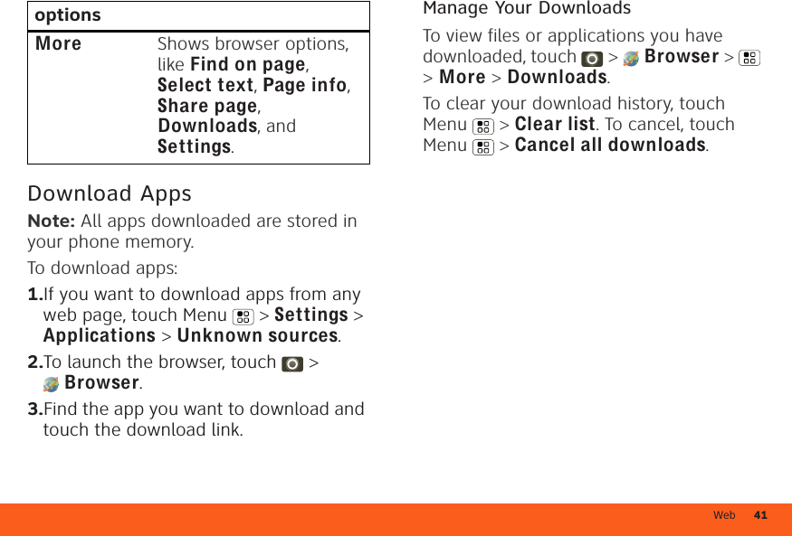 Web 41Download AppsNote: All apps downloaded are stored in your phone memory.To download apps:   1.If you want to download apps from any web page, touch Menu  &gt; Settings &gt; Applications &gt; Unknown sources.2.To launch the browser, touch  &gt; Browser.3.Find the app you want to download and touch the download link.More Shows browser options, like Find on page, Select text, Page info, Share page, Downloads, and Settings.options Manage Your DownloadsTo view files or applications you have downloaded, touch  &gt;  Browser &gt;   &gt; More &gt; Downloads. To clear your download history, touch Menu  &gt; Clear list. To cancel, touch Menu  &gt; Cancel all downloads.