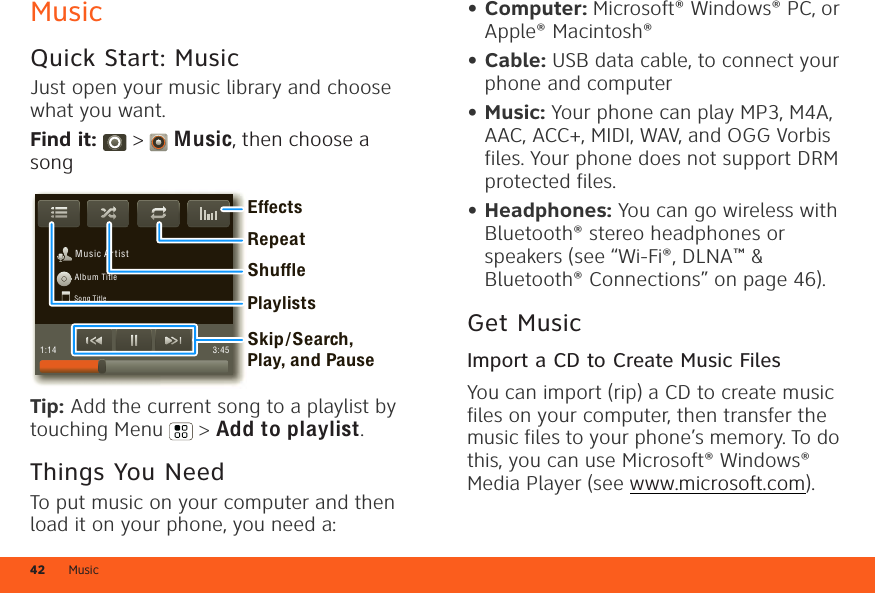 Music42MusicQuick Start: MusicJust open your music library and choose what you want.Find it:  &gt;  Music, then choose a songTip: Add the current song to a playlist by touching Menu  &gt; Add to playlist.Things You NeedTo put music on your computer and then load it on your phone, you need a:M usic A r tistAlbum TitleSong Title1:14 3:45PlaylistsShuffleRepeatEffectsSkip/Search, Play, and Pause• Computer: Microsoft® Windows® PC, or Apple® Macintosh®• Cable: USB data cable, to connect your phone and computer• Music: Your phone can play MP3, M4A, AAC, ACC+, MIDI, WAV, and OGG Vorbis files. Your phone does not support DRM protected files.• Headphones: You can go wireless with Bluetooth® stereo headphones or speakers (see “Wi-Fi®, DLNA™ &amp; Bluetooth® Connections” on page 46).Get MusicImport a CD to Create Music FilesYou can import (rip) a CD to create music files on your computer, then transfer the music files to your phone’s memory. To do this, you can use Microsoft® Windows® Media Player (see www.microsoft.com).