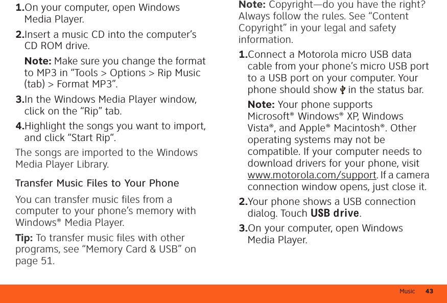 Music 43  1.On your computer, open Windows Media Player.2.Insert a music CD into the computer’s CD ROM drive.Note: Make sure you change the format to MP3 in “Tools &gt; Options &gt; Rip Music (tab) &gt; Format MP3”.3.In the Windows Media Player window, click on the “Rip” tab.4.Highlight the songs you want to import, and click “Start Rip“.The songs are imported to the Windows Media Player Library.Transfer Music Files to Your PhoneYou can transfer music files from a computer to your phone’s memory with Windows® Media Player.Tip: To transfer music files with other programs, see “Memory Card &amp; USB” on page 51.Note: Copyright—do you have the right? Always follow the rules. See “Content Copyright” in your legal and safety information.  1.Connect a Motorola micro USB data cable from your phone’s micro USB port to a USB port on your computer. Your phone should show   in the status bar.Note: Your phone supports Microsoft® Windows® XP, Windows Vista®, and Apple® Macintosh®. Other operating systems may not be compatible. If your computer needs to download drivers for your phone, visit www.motorola.com/support. If a camera connection window opens, just close it.2.Your phone shows a USB connection dialog. Touch USB drive.3.On your computer, open Windows Media Player.