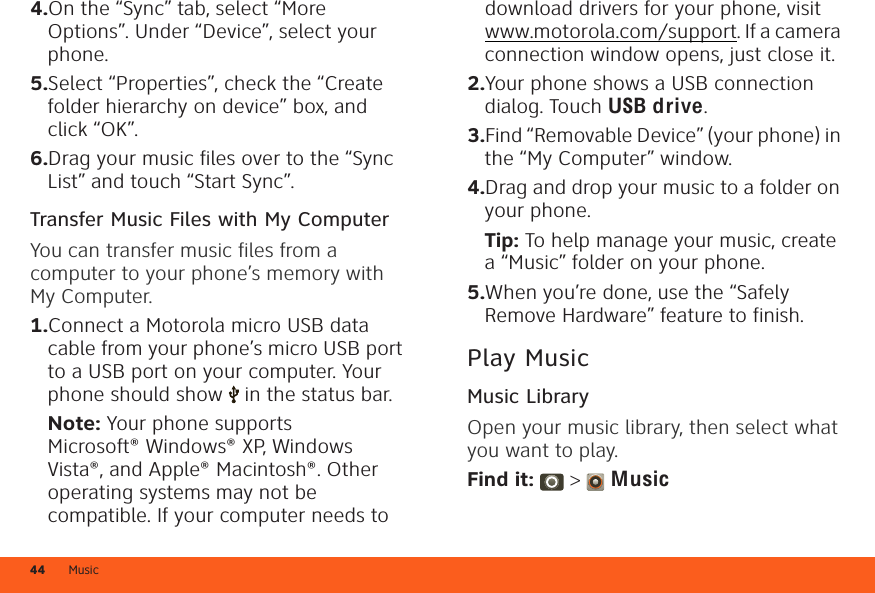 Music444.On the “Sync” tab, select “More Options”. Under “Device”, select your phone.5.Select “Properties”, check the “Create folder hierarchy on device” box, and click “OK”.6.Drag your music files over to the “Sync List” and touch “Start Sync”.Transfer Music Files with My ComputerYou can transfer music files from a computer to your phone’s memory with My Computer.  1.Connect a Motorola micro USB data cable from your phone’s micro USB port to a USB port on your computer. Your phone should show   in the status bar.Note: Your phone supports Microsoft® Windows® XP, Windows Vista®, and Apple® Macintosh®. Other operating systems may not be compatible. If your computer needs to download drivers for your phone, visit www.motorola.com/support. If a camera connection window opens, just close it.2.Your phone shows a USB connection dialog. Touch USB drive.3.Find “Removable Device” (your phone) in the “My Computer” window.4.Drag and drop your music to a folder on your phone.Tip: To help manage your music, create a “Music” folder on your phone.5.When you’re done, use the “Safely Remove Hardware” feature to finish.Play MusicMusic LibraryOpen your music library, then select what you want to play.Find it:  &gt;  Music