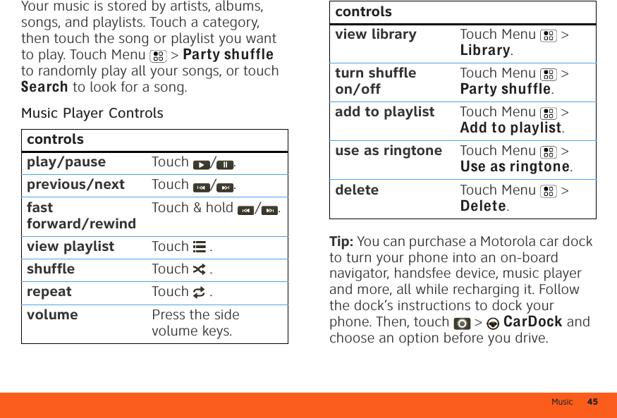 Music 45Your music is stored by artists, albums, songs, and playlists. Touch a category, then touch the song or playlist you want to play. Touch Menu  &gt; Party shuffle to randomly play all your songs, or touch Search to look for a song.Music Player Controlscontrolsplay/pause Touch  / .previous/next Touch  / .fast forward/rewindTouch &amp; hold  / .view playlist Touch  .shuffle Touch  .repeat Touch  .volume Press the side volume keys.Tip: You can purchase a Motorola car dock to turn your phone into an on-board navigator, handsfee device, music player and more, all while recharging it. Follow the dock’s instructions to dock your phone. Then, touch  &gt;  CarDock and choose an option before you drive.view library Touch Menu  &gt; Library.turn shuffle on/offTouch Menu  &gt; Party shuffle.add to playlist Touch Menu  &gt; Add to playlist.use as ringtone Touch Menu  &gt; Use as ringtone.delete Touch Menu  &gt; Delete.controls